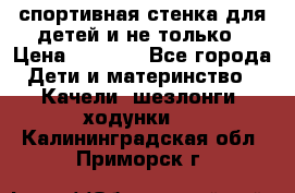 спортивная стенка для детей и не только › Цена ­ 5 000 - Все города Дети и материнство » Качели, шезлонги, ходунки   . Калининградская обл.,Приморск г.